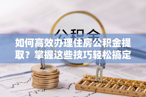 海棠如何高效办理住房公积金提取？掌握这些技巧轻松搞定