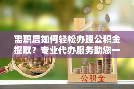 海棠离职后如何轻松办理公积金提取？专业代办服务助您一臂之力