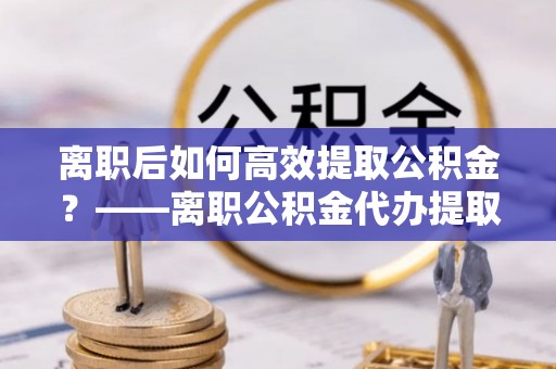 海棠离职后如何高效提取公积金？——离职公积金代办提取全流程解析