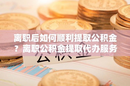 海棠离职后如何顺利提取公积金？离职公积金提取代办服务帮你搞定！