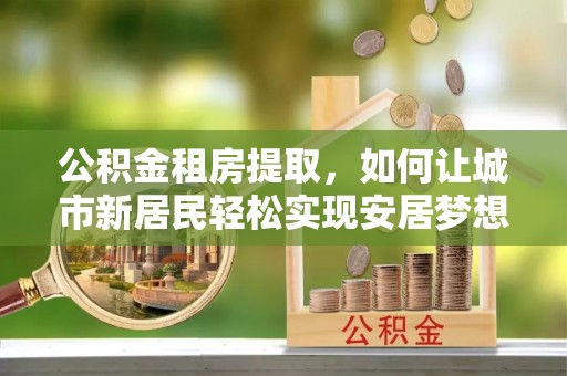 海棠公积金租房提取，如何让城市新居民轻松实现安居梦想