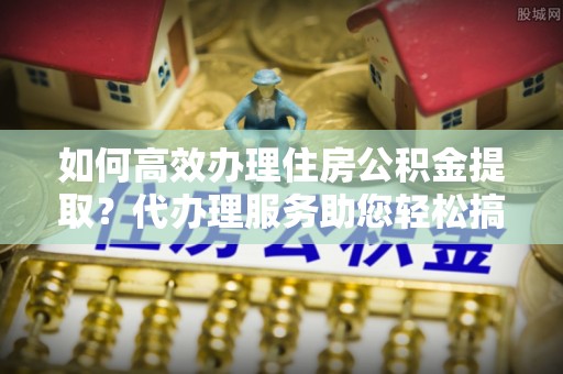 海棠如何高效办理住房公积金提取？代办理服务助您轻松搞定