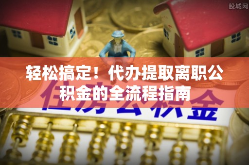 海棠轻松搞定！代办提取离职公积金的全流程指南