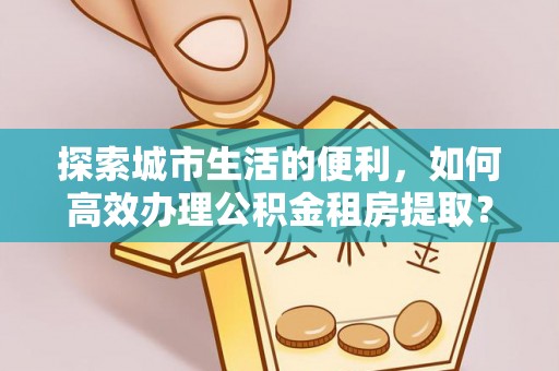 海棠探索城市生活的便利，如何高效办理公积金租房提取？