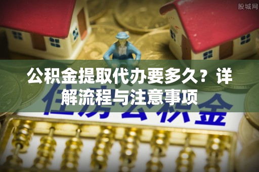 海棠公积金提取代办要多久？详解流程与注意事项