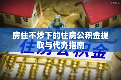 海棠房住不炒下的住房公积金提取与代办指南