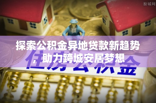 海棠探索公积金异地贷款新趋势，助力跨城安居梦想